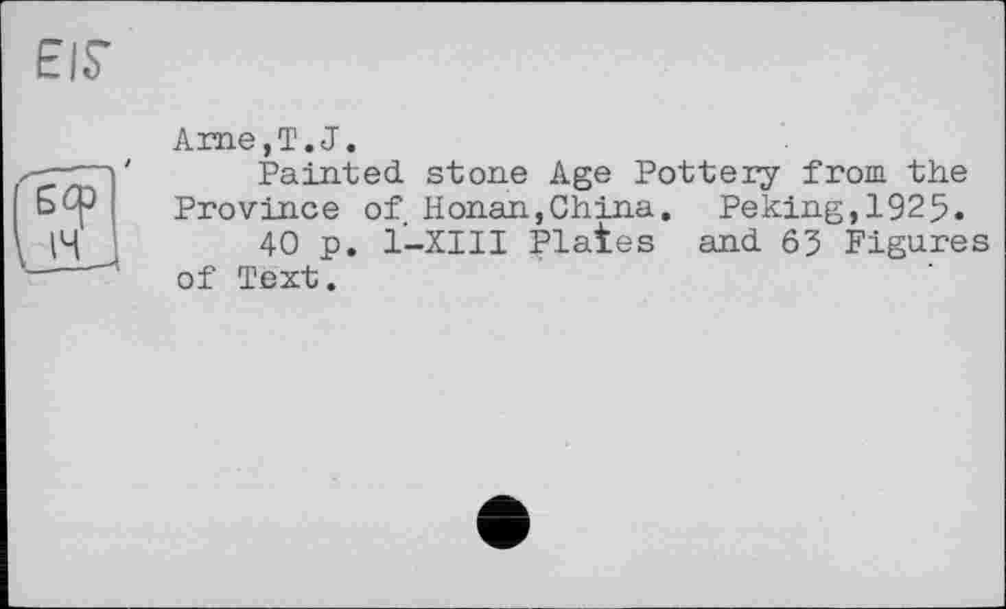 ﻿EIS’
Ame, T. J.
Painted stone Age Pottery from the Province of Honan,China. Peking,1925.
40 p. 1—XIII Plates and 63 Figures of Text.